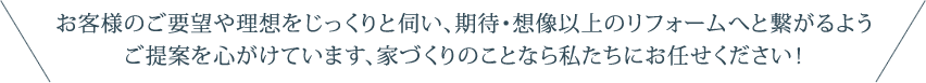 お客様のご要望や理想をじっくりと伺い、期待・想像以上のリフォームへと繋がるようご提案を心がけています、家づくりのことなら私たちにお任せください！